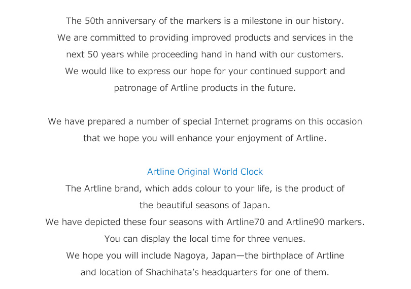 The 50th anniversary of the markers is a milestone in our history. 
We are committed to providing improved products and services in the next 50 years while proceeding hand in hand with our customers.
We would like to express our hope for your continued support and patronage of Artline products in the future.

We have prepared a number of special Internet programs on this occasion that we hope you will enhance your enjoyment of Artline. 

Artline Original World Clock
The Artline brand, which adds colour to your life, is the product of the beautiful seasons of Japan.
We have depicted these four seasons with Artline 70 and 90 markers.
You can display the local time for three venues.
We hope you will include Nagoya, Japan—the birthplace of Artline and location of Shachihata’s headquarters for one of them.